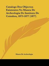 Catalogo Dos Objectos Existentes No Museu De Archeologia Do Instituto De Coimbra, 1873-1877 (1877)