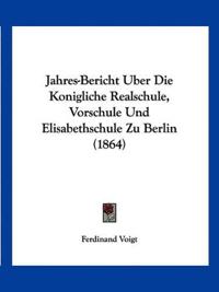 Jahres-Bericht Uber Die Konigliche Realschule, Vorschule Und Elisabethschule Zu Berlin (1864)