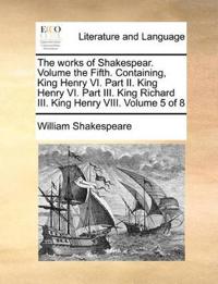 The Works of Shakespear. Volume the Fifth. Containing, King Henry VI. Part II. King Henry VI. Part III. King Richard III. King Henry VIII. Volume 5 of 8