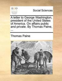 A Letter to George Washington, President of the United States of America. on Affairs Public and Private. by Thomas Paine, ...