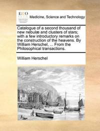 Catalogue of a Second Thousand of New Nebulae and Clusters of Stars; With a Few Introductory Remarks on the Construction of the Heavens. by William Herschel, ... from the Philosophical Transactions.