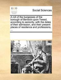 A Roll of the Burgesses of the Borough of Berwick-Upon-Tweed, According to Seniority, with the Dates of Their Admission, and Their Present Places of Residence and Professions, ...