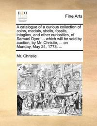 A Catalogue of a Curious Collection of Coins, Medals, Shells, Fossils, Intaglios, and Other Curiosities, of Samuel Dyer, ... Which Will Be Sold by Auction, by Mr. Christie, ... on Monday, May 24, 1773. ...