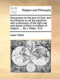 Discourses on the Love of God, and Its Influence on All the Passions with a Discovery of the Right Use and Abuse of Them in Matters of Religion. ... by I. Watts., D.D.