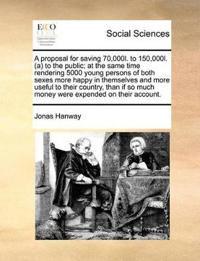 A Proposal for Saving 70,000l. to 150,000l. (A) to the Public; At the Same Time Rendering 5000 Young Persons of Both Sexes More Happy in Themselves and More Useful to Their Country, Than If So Much Money Were Expended on Their Account.