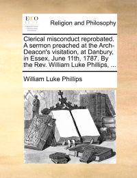 Clerical Misconduct Reprobated. a Sermon Preached at the Arch-Deacon's Visitation, at Danbury, in Essex, June 11th, 1787. by the REV. William Luke Phillips, ...