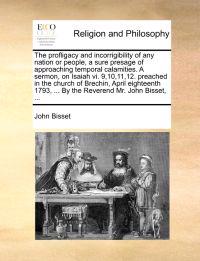 The Profligacy and Incorrigibility of Any Nation or People, a Sure Presage of Approaching Temporal Calamities. a Sermon, on Isaiah VI. 9,10,11,12. Preached in the Church of Brechin, April Eighteenth 1793, ... by the Reverend Mr. John Bisset, ...