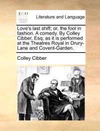 Love's Last Shift; Or, the Fool in Fashion. a Comedy. by Colley Cibber, Esq; As It Is Performed at the Theatres Royal in Drury-Lane and Covent-Garden.