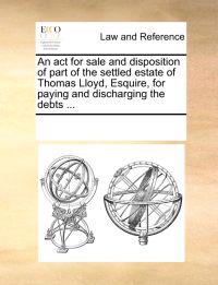 An ACT for Sale and Disposition of Part of the Settled Estate of Thomas Lloyd, Esquire, for Paying and Discharging the Debts ...