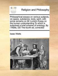 Philosophical Essays on Various Subjects, Viz Space, Substance, Body, Spirit, with Some Remarks on MR Locke's Essay on the Human Understanding to Which Is Subjoined a Brief Scheme of Ontology, by I Watts, DD the Fourth Ed, Corrected