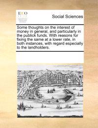 Some Thoughts on the Interest of Money in General, and Particularly in the Publick Funds. with Reasons for Fixing the Same at a Lower Rate, in Both Instances, with Regard Especially to the Landholders.