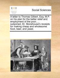 A Letter to Thomas Gilbert, Esq; M.P. on His Plan for the Better Relief and Employment of the Poor; ... Subjoined, Dr. Stonehouse's Receipts for Making Cheap and Wholesome Food, Beer, and Yeast.