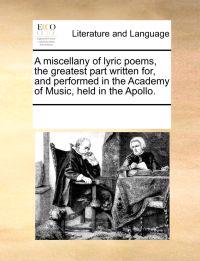 A Miscellany of Lyric Poems, the Greatest Part Written For, and Performed in the Academy of Music, Held in the Apollo.