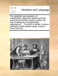 The Delightful New Academy of Compliments. Being the Rarest and Most Exact Art of Wooing a Maid or Widow, by Way of Dialogue or Complimental Expressions. ... to Which Is Added, a Choice Collection of the Newest Songs, Sung at Court and City