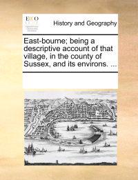 East-Bourne; Being a Descriptive Account of That Village, in the County of Sussex, and Its Environs. ...
