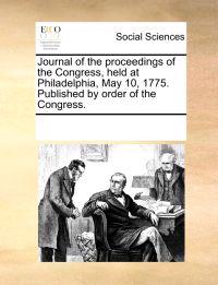 Journal of the Proceedings of the Congress, Held at Philadelphia, May 10, 1775. Published by Order of the Congress.