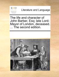 The Life and Character of John Barber, Esq; Late Lord-Mayor of London, Deceased. ... the Second Edition.