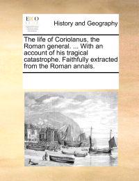 The Life of Coriolanus, the Roman General. ... with an Account of His Tragical Catastrophe. Faithfully Extracted from the Roman Annals.