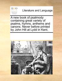 A New Book of Psalmody Containing Great Variety of Psalms, Hymns, Anthems and Canons. Never Before Printed by John Hill at Lydd in Kent.