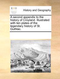 A Second Appendix to the History of Croyland. Illustrated with Ten Plates of the Legendary History of St. Guthlac.