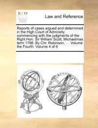 Reports of Cases Argued and Determined in the High Court of Admiralty; Commencing with the Judgments of the Right Hon. Sir William Scott, Michaelmas Term 1798. by Chr. Robinson, ... Volume the Fourth. Volume 4 of 6