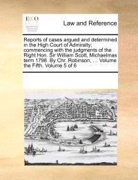 Reports of Cases Argued and Determined in the High Court of Admiralty; Commencing with the Judgments of the Right Hon. Sir William Scott, Michaelmas Term 1798. by Chr. Robinson, ... Volume the Fifth. Volume 5 of 6