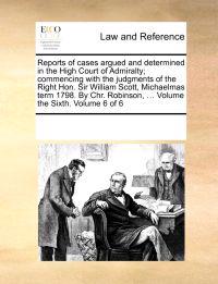 Reports of Cases Argued and Determined in the High Court of Admiralty; Commencing with the Judgments of the Right Hon. Sir William Scott, Michaelmas Term 1798. by Chr. Robinson, ... Volume the Sixth. Volume 6 of 6