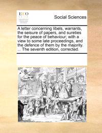 A Letter Concerning Libels, Warrants, the Seisure of Papers, and Sureties for the Peace of Behaviour; With a View to Some Late Proceedings, and the Defence of Them by the Majority. ... the Seventh Edition, Corrected.