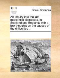 An Inquiry Into the Late Mercantile Distresses, in Scotland and England; With a Few Thoughts on the Causes of the Difficulties ...