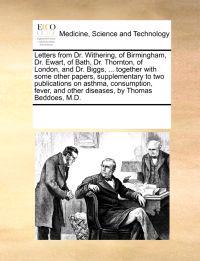 Letters from Dr. Withering, of Birmingham, Dr. Ewart, of Bath, Dr. Thornton, of London, and Dr. Biggs, ... Together with Some Other Papers, Supplementary to Two Publications on Asthma, Consumption, Fever, and Other Diseases, by Thomas Beddoes, M.D.