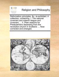 Reformation Principles. &C. Re-Exhibited. a Collection; Containing, I. the National Covenant and Solemn League and Covenant, ... II. Plain Reasons for Presbyterians Dissenting from the Revolution-Church in Scotland. ... Now Corrected and Enlarged.