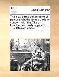 The New Complete Guide to All Persons Who Have Any Trade or Concern with the City of London, and Parts Adjacent. ... the Fifteenth Edition, ..