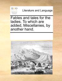 Fables and Tales for the Ladies. to Which Are Added, Miscellanies, by Another Hand.