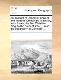 An Account of Denmark, Ancient and Modern. Containing Its History, from Swain, the First Christian King, to the Present Time; ... Also, the Geography of Denmark; ...