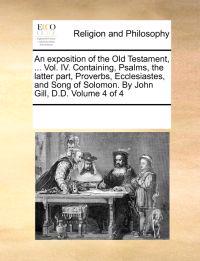An Exposition of the Old Testament, ... Vol. IV. Containing, Psalms, the Latter Part, Proverbs, Ecclesiastes, and Song of Solomon. by John Gill, D.D. Volume 4 of 4