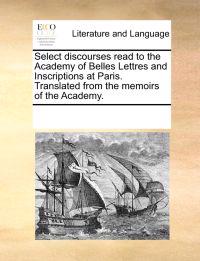 Select Discourses Read to the Academy of Belles Lettres and Inscriptions at Paris. Translated from the Memoirs of the Academy.