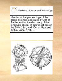 Minutes of the Proceedings of the Commissioners Appointed by Act of Parliament for the Discovery of the Longitude at Sea, at Their Meetings on the 25th, 28th, and 30th of May, and 13th of June, 1765. ...