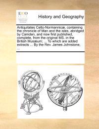Antiquitates Celto-Normannicae, Containing the Chronicle of Man and the Isles, Abridged by Camden, and Now First Published, Complete, from the Original Ms. in the British Musaeum; ... to Which Are Added Extracts ... by the REV. James Johnstone, ...