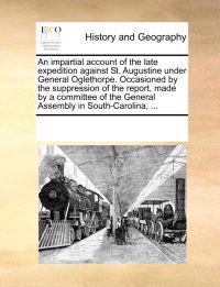 An Impartial Account of the Late Expedition Against St. Augustine Under General Oglethorpe. Occasioned by the Suppression of the Report, Made by a Committee of the General Assembly in South-Carolina, ...