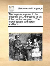 The Torpedo, a Poem to the Electrical Eel. Addressed to Mr. John Hunter, Surgeon ... the Fourth Edition, with Large Additions.