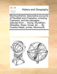 Monmouthshire. Descriptive Accounts of Persfield and Chepstow, Including Caerwent, and the Passages; ... Selected from ... Young, Wyndham, Wheatley, Shaw, Grose, &C. ... by Charles Heath, Printer, Monmouth.
