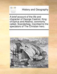 A Brief Account of the Life and Character of George Castriot, King of Epirus and Albania, Commonly Called, Scanderbeg. Inscribed to the Spectators of the Christian Hero.