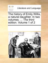 The History of Emily Willis, a Natural Daughter. in Two Volumes. ... the Third Edition. Volume 1 of 2