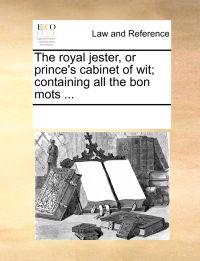 The Royal Jester, or Prince's Cabinet of Wit; Containing All the Bon Mots ...