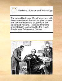 The Natural History of Mount Vesuvius, with the Explanation of the Various Phenomena That Usually Attend the Eruptions of This Celebrated Volcano. Translated from the Original Italian, Composed by the Royal Academy of Sciences at Naples, ...