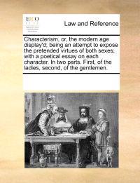 Characterism, Or, the Modern Age Display'd; Being an Attempt to Expose the Pretended Virtues of Both Sexes; With a Poetical Essay on Each Character. in Two Parts. First, of the Ladies, Second, of the Gentlemen.
