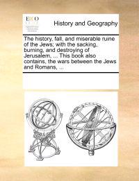 The History, Fall, and Miserable Ruine of the Jews; With the Sacking, Burning, and Destroying of Jerusalem, ... This Book Also Contains, the Wars Between the Jews and Romans, ...