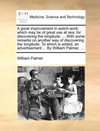 A Great Improvement in Watch-Work; Which May Be of Great Use at Sea, for Discovering the Longitude. ... with Some Remarks on Another Way of Discovering the Longitude. to Which Is Added, an Advertisement ... by William Palmer, ...