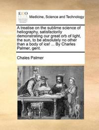 A Treatise on the Sublime Science of Heliography, Satisfactorily Demonstrating Our Great Orb of Light, the Sun, to Be Absolutely No Other Than a Body of Ice! ... by Charles Palmer, Gent.