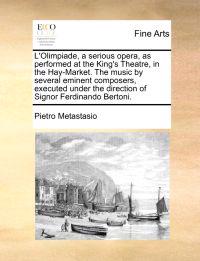 L'Olimpiade, a Serious Opera, as Performed at the King's Theatre, in the Hay-Market. the Music by Several Eminent Composers, Executed Under the Direction of Signor Ferdinando Bertoni.
